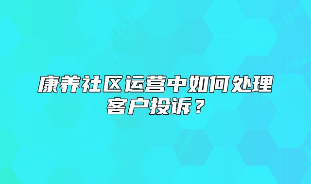 康養(yǎng)社區(qū)運營中如何處理客戶投訴？