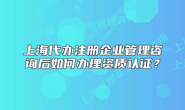 上海代辦注冊企業(yè)管理咨詢后如何辦理資質(zhì)認證？