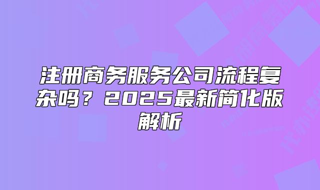 注冊(cè)商務(wù)服務(wù)公司流程復(fù)雜嗎？2025最新簡化版解析