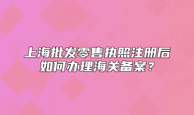 上海批發(fā)零售執(zhí)照注冊后如何辦理海關備案？