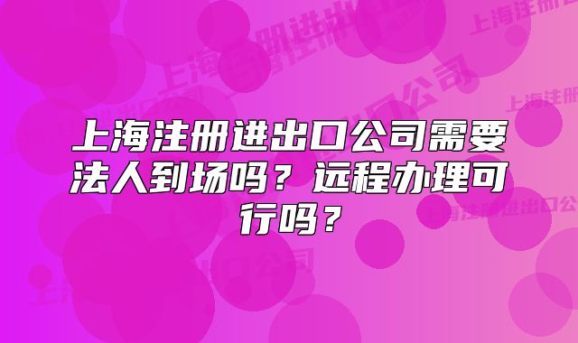 上海注冊進(jìn)出口公司需要法人到場嗎？遠(yuǎn)程辦理可行嗎？