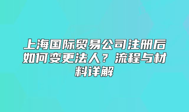 上海國際貿(mào)易公司注冊后如何變更法人？流程與材料詳解