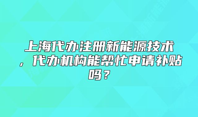 上海代辦注冊新能源技術(shù)，代辦機(jī)構(gòu)能幫忙申請補貼嗎？