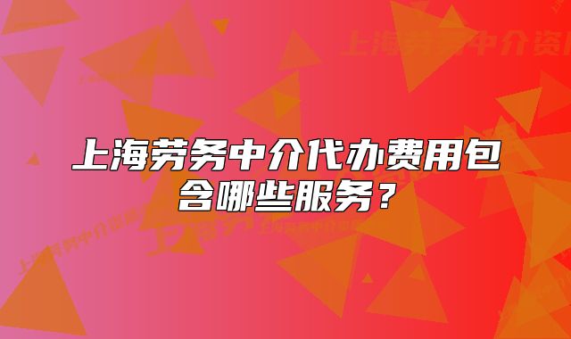 上海勞務(wù)中介代辦費(fèi)用包含哪些服務(wù)？