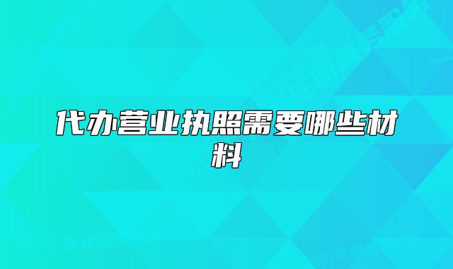代辦營(yíng)業(yè)執(zhí)照需要哪些材料