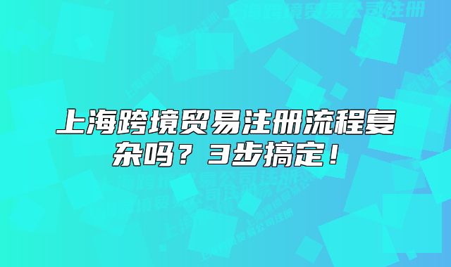 上海跨境貿(mào)易注冊流程復雜嗎？3步搞定！