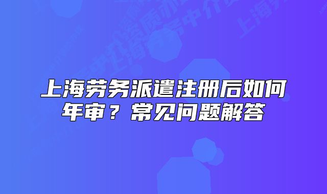 上海勞務(wù)派遣注冊后如何年審？常見問題解答