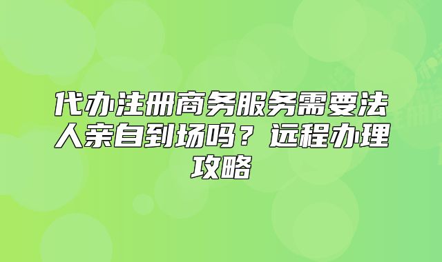 代辦注冊商務(wù)服務(wù)需要法人親自到場嗎？遠(yuǎn)程辦理攻略
