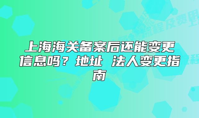 上海海關(guān)備案后還能變更信息嗎？地址 法人變更指南