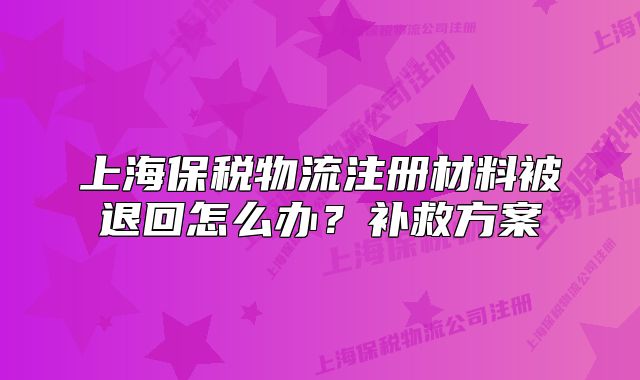 上海保稅物流注冊材料被退回怎么辦？補救方案
