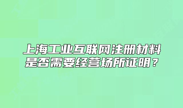上海工業(yè)互聯(lián)網(wǎng)注冊(cè)材料是否需要經(jīng)營場(chǎng)所證明？