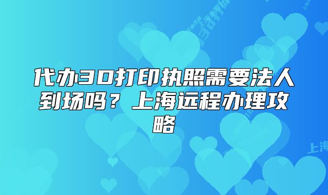 代辦3D打印執(zhí)照需要法人到場嗎？上海遠(yuǎn)程辦理攻略