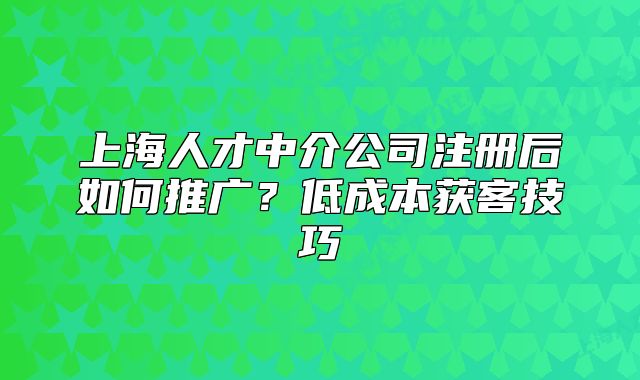 上海人才中介公司注冊(cè)后如何推廣？低成本獲客技巧