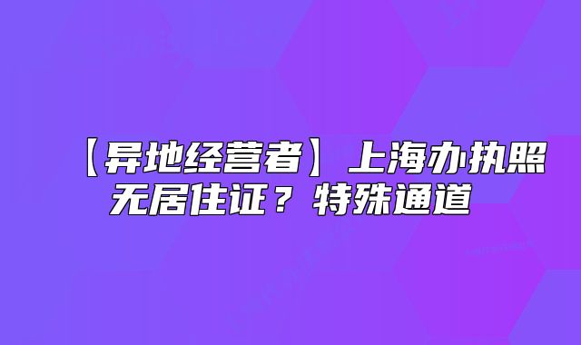 【異地經(jīng)營者】上海辦執(zhí)照無居住證？特殊通道