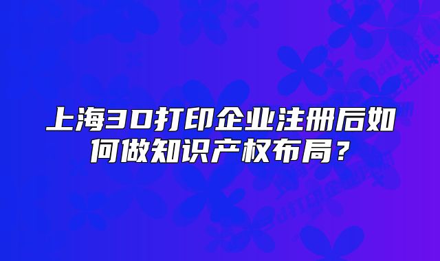 上海3D打印企業(yè)注冊后如何做知識產(chǎn)權布局？