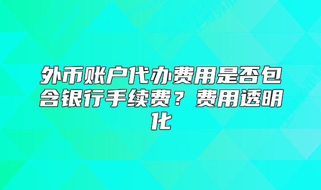 外幣賬戶代辦費用是否包含銀行手續(xù)費？費用透明化