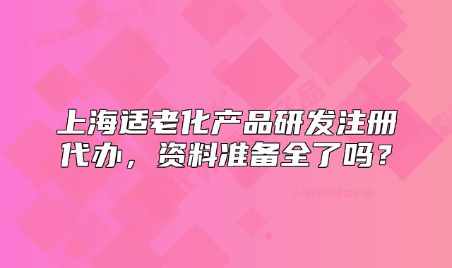 上海適老化產(chǎn)品研發(fā)注冊代辦，資料準備全了嗎？