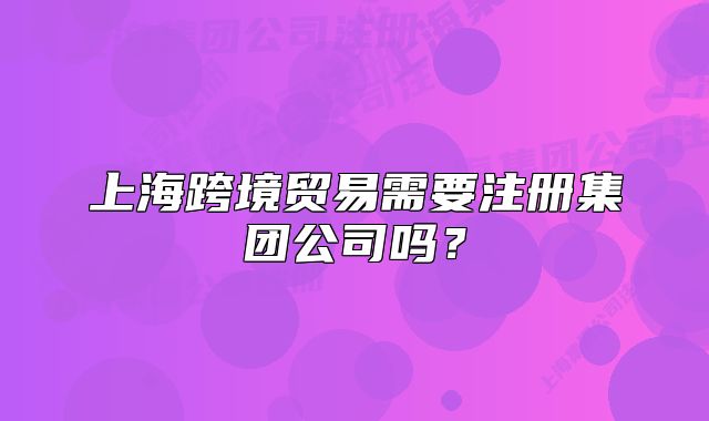 上?？缇迟Q(mào)易需要注冊集團(tuán)公司嗎？