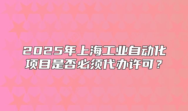 2025年上海工業(yè)自動化項目是否必須代辦許可？