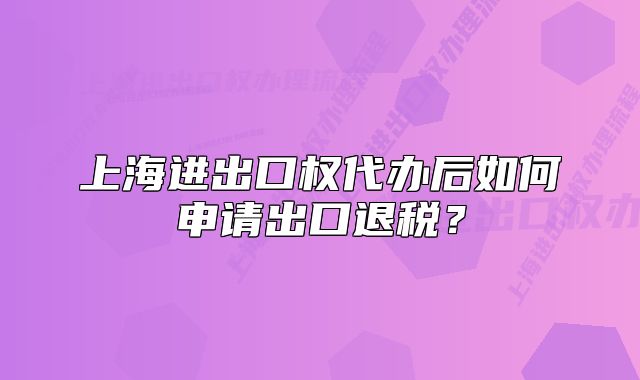 上海進(jìn)出口權(quán)代辦后如何申請出口退稅？