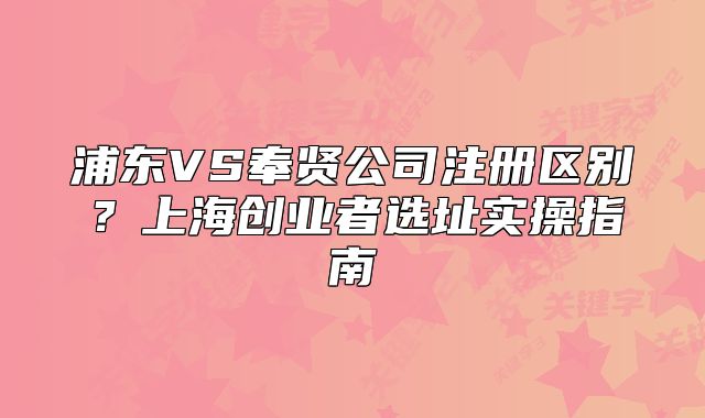 浦東VS奉賢公司注冊(cè)區(qū)別？上海創(chuàng)業(yè)者選址實(shí)操指南