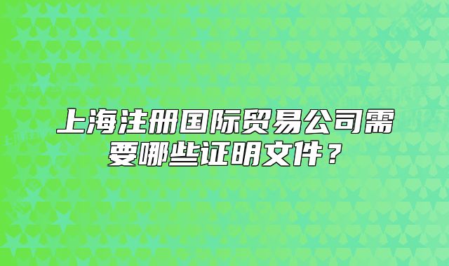 上海注冊國際貿(mào)易公司需要哪些證明文件？