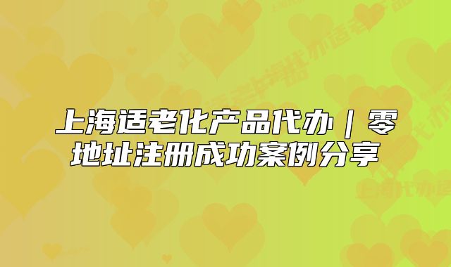 上海適老化產(chǎn)品代辦｜零地址注冊(cè)成功案例分享