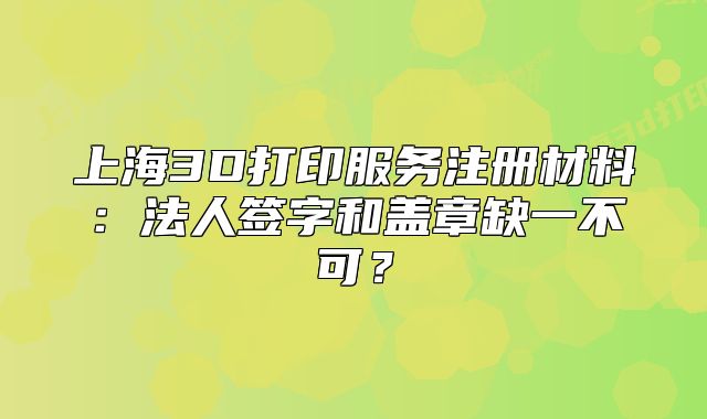 上海3D打印服務(wù)注冊材料：法人簽字和蓋章缺一不可？