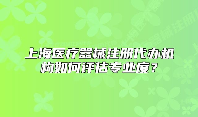 上海醫(yī)療器械注冊(cè)代辦機(jī)構(gòu)如何評(píng)估專業(yè)度？