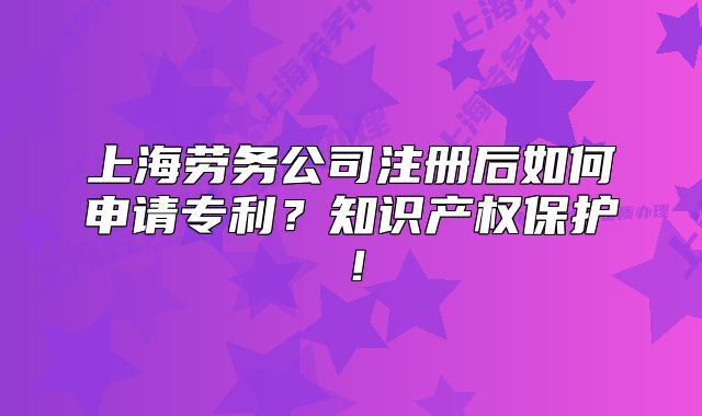 上海勞務(wù)公司注冊后如何申請專利？知識產(chǎn)權(quán)保護！