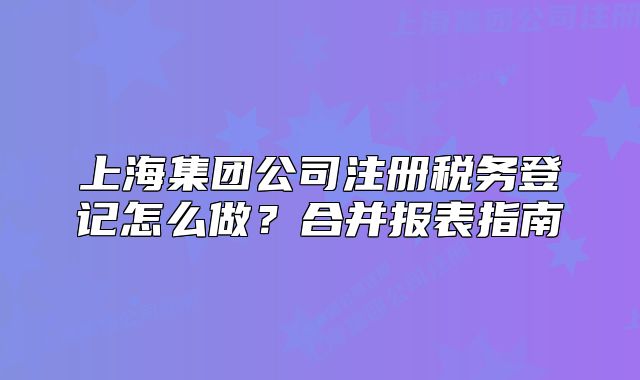 上海集團公司注冊稅務(wù)登記怎么做？合并報表指南