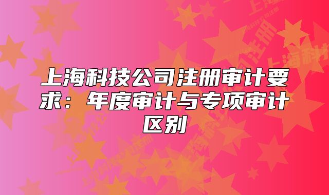 上海科技公司注冊(cè)審計(jì)要求：年度審計(jì)與專項(xiàng)審計(jì)區(qū)別