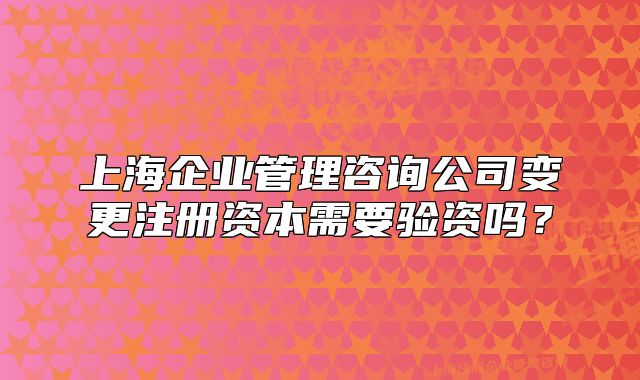 上海企業(yè)管理咨詢公司變更注冊資本需要驗資嗎？