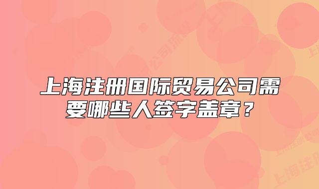 上海注冊國際貿(mào)易公司需要哪些人簽字蓋章？