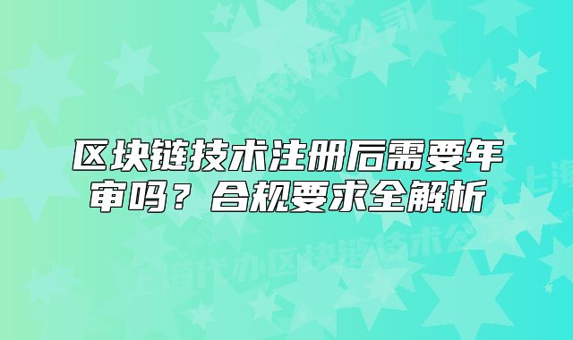 區(qū)塊鏈技術(shù)注冊(cè)后需要年審嗎？合規(guī)要求全解析