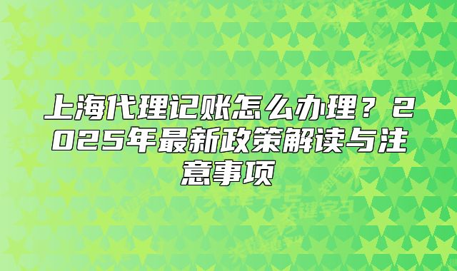 上海代理記賬怎么辦理？2025年最新政策解讀與注意事項