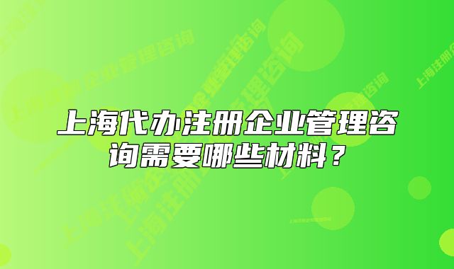 上海代辦注冊(cè)企業(yè)管理咨詢需要哪些材料？