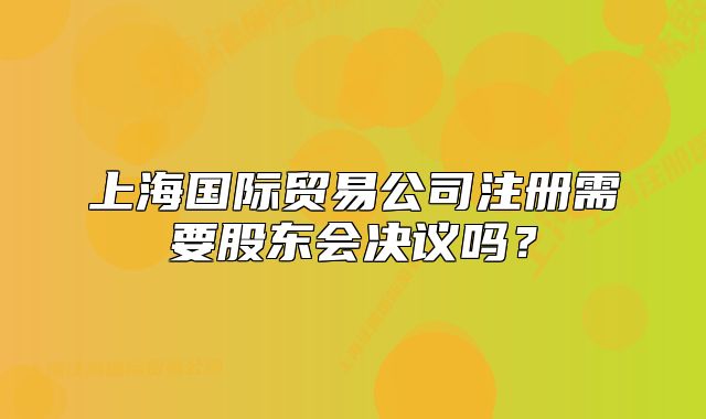 上海國(guó)際貿(mào)易公司注冊(cè)需要股東會(huì)決議嗎？