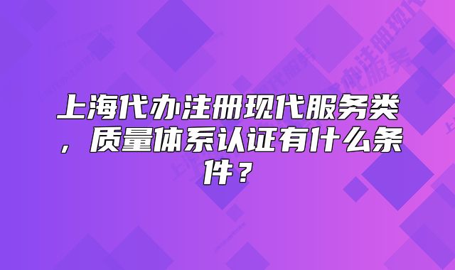 上海代辦注冊現(xiàn)代服務(wù)類，質(zhì)量體系認(rèn)證有什么條件？