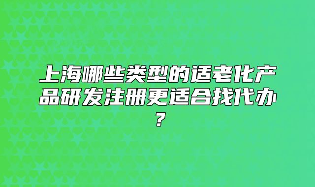 上海哪些類型的適老化產(chǎn)品研發(fā)注冊更適合找代辦？