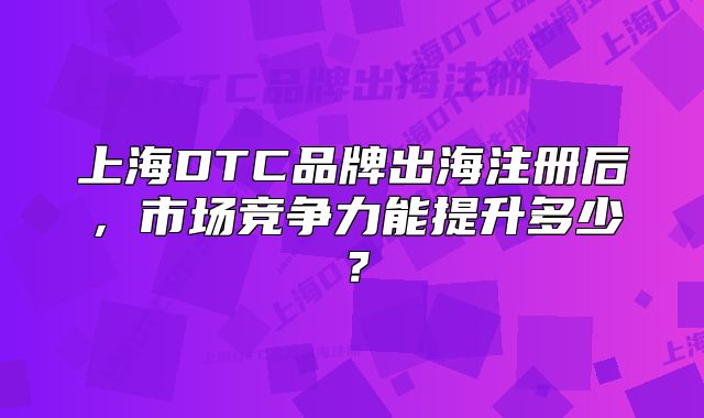 上海DTC品牌出海注冊后，市場競爭力能提升多少？