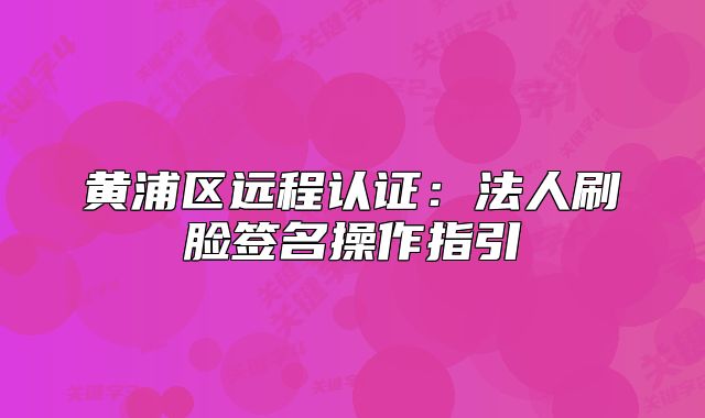 黃浦區(qū)遠(yuǎn)程認(rèn)證：法人刷臉簽名操作指引