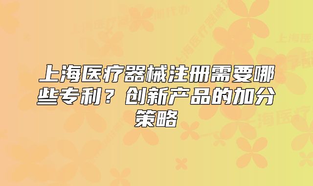 上海醫(yī)療器械注冊需要哪些專利？創(chuàng)新產(chǎn)品的加分策略