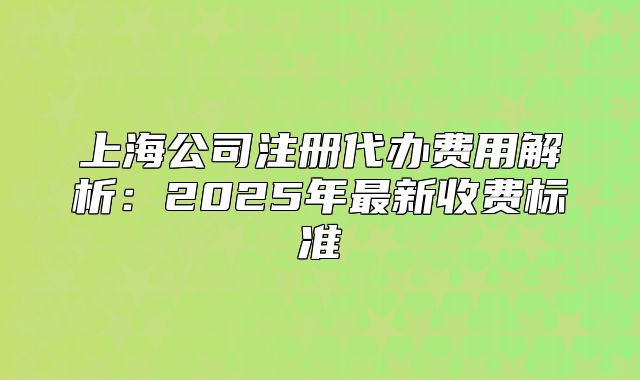 上海公司注冊(cè)代辦費(fèi)用解析：2025年最新收費(fèi)標(biāo)準(zhǔn)