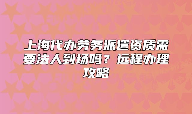 上海代辦勞務(wù)派遣資質(zhì)需要法人到場嗎？遠(yuǎn)程辦理攻略
