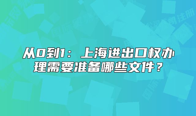 從0到1：上海進(jìn)出口權(quán)辦理需要準(zhǔn)備哪些文件？