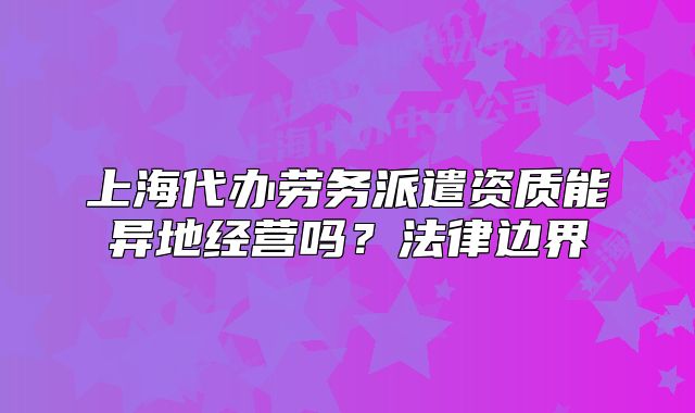 上海代辦勞務(wù)派遣資質(zhì)能異地經(jīng)營嗎？法律邊界