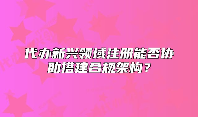 代辦新興領(lǐng)域注冊能否協(xié)助搭建合規(guī)架構(gòu)？