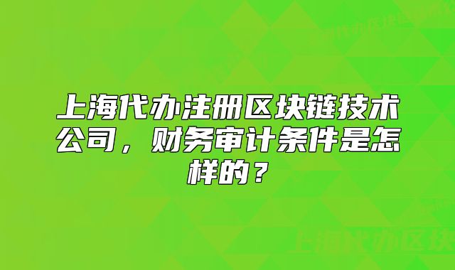 上海代辦注冊區(qū)塊鏈技術(shù)公司，財(cái)務(wù)審計(jì)條件是怎樣的？