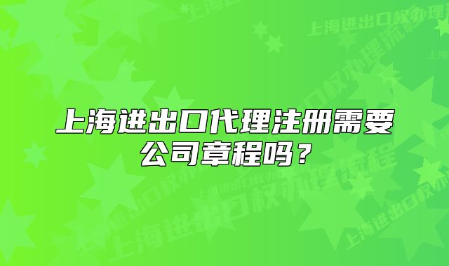 上海進(jìn)出口代理注冊(cè)需要公司章程嗎？